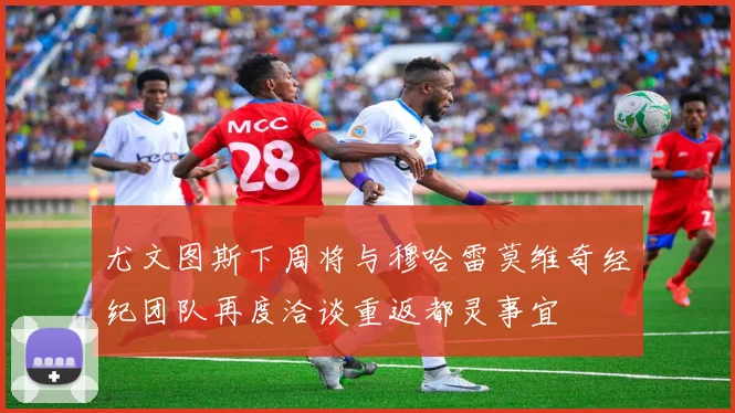 尤文图斯下周将与穆哈雷莫维奇经纪团队再度洽谈重返都灵事宜