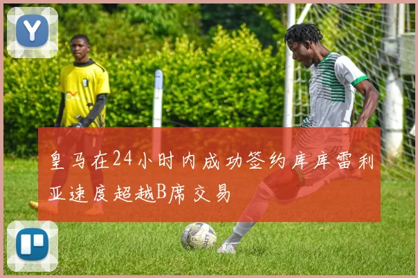 皇马在24小时内成功签约库库雷利亚速度超越B席交易