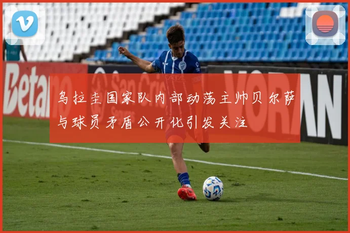 乌拉圭国家队内部动荡主帅贝尔萨与球员矛盾公开化引发关注