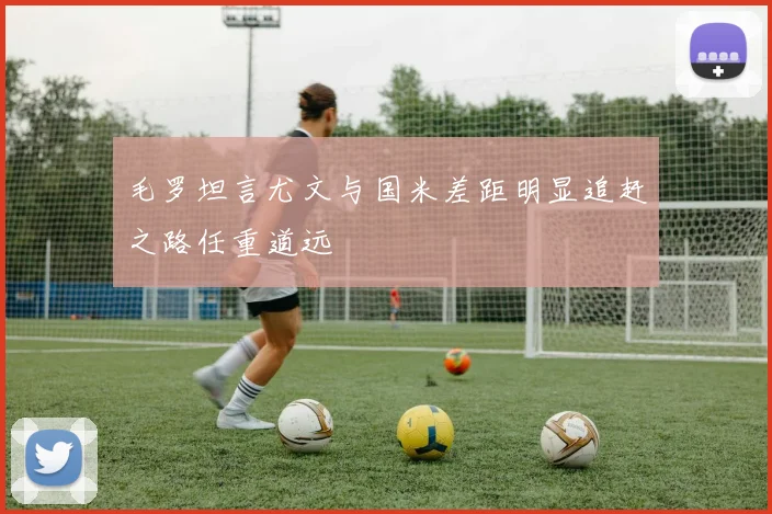 毛罗坦言尤文与国米差距明显追赶之路任重道远