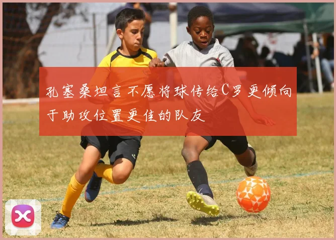 孔塞桑坦言不愿将球传给C罗更倾向于助攻位置更佳的队友
