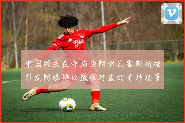 中国网友在寺庙为阿尔瓦雷斯祈福引发阿媒热议魔法对轰的奇妙场景