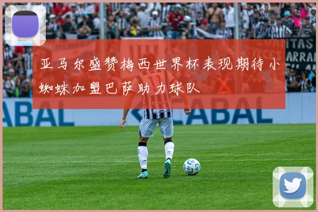 亚马尔盛赞梅西世界杯表现期待小蜘蛛加盟巴萨助力球队