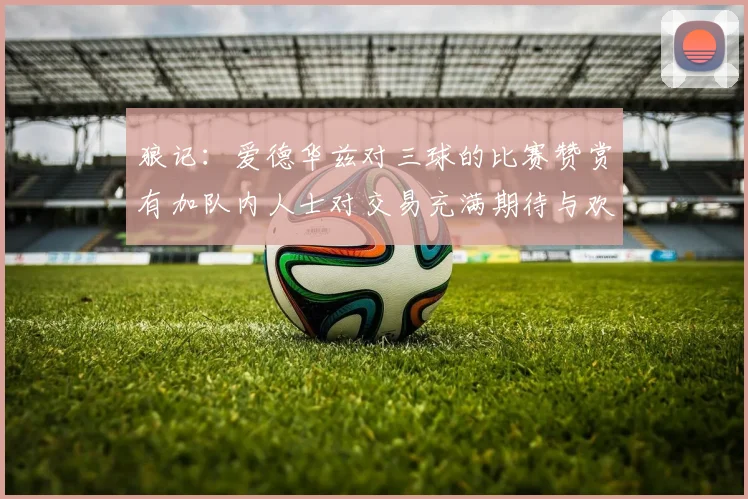 狼记：爱德华兹对三球的比赛赞赏有加队内人士对交易充满期待与欢欣