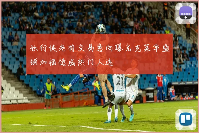 独行侠老将交易意向曝光克莱华盛顿加福德成热门人选