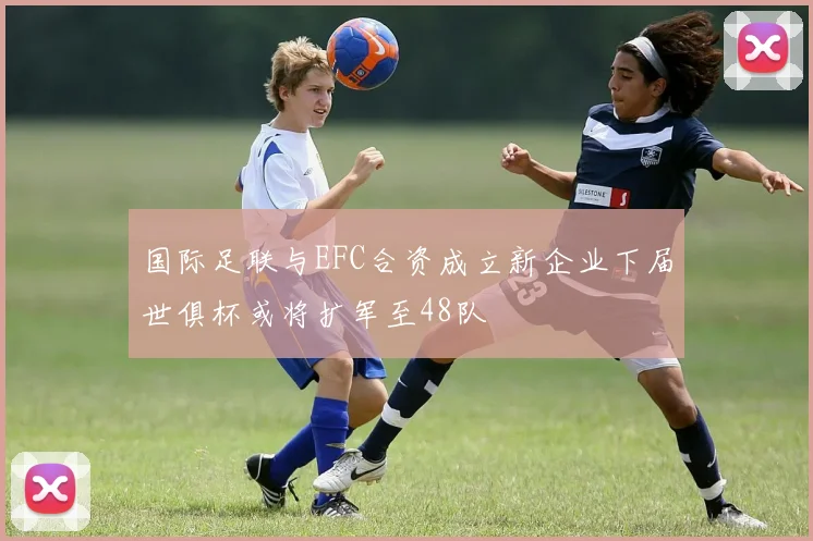 国际足联与EFC合资成立新企业下届世俱杯或将扩军至48队