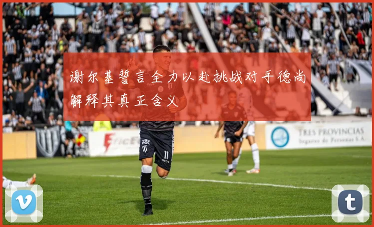谢尔基誓言全力以赴挑战对手德尚解释其真正含义