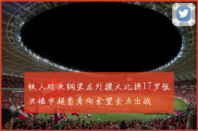 铁人对决铜梁龙外援大比拼17岁张洪福中超首秀向余望全力出战