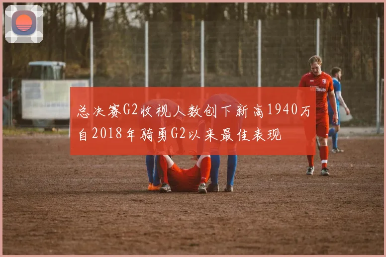 总决赛G2收视人数创下新高1940万自2018年骑勇G2以来最佳表现